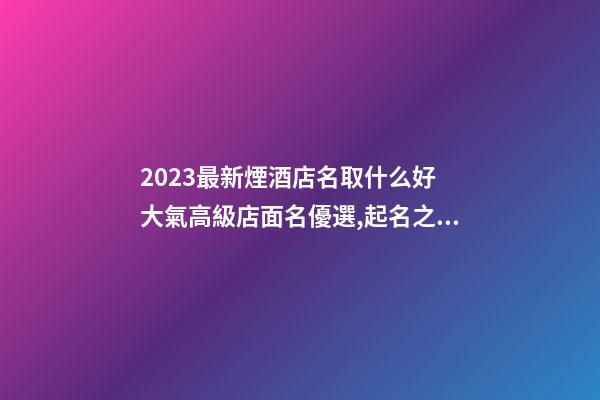 2023最新煙酒店名取什么好 大氣高級店面名優選,起名之家-第1張-店鋪起名-玄機派